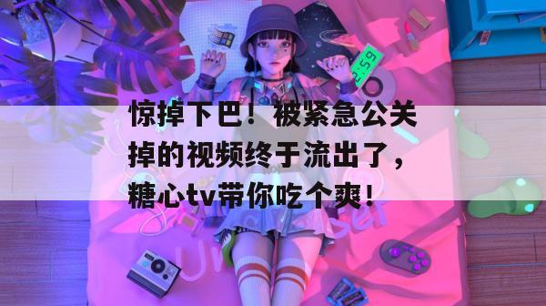 惊掉下巴！被紧急公关掉的视频终于流出了，糖心tv带你吃个爽！