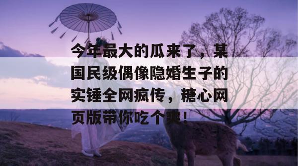 今年最大的瓜来了，某国民级偶像隐婚生子的实锤全网疯传，糖心网页版带你吃个爽！