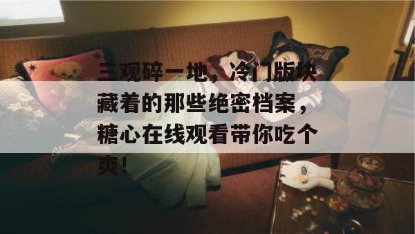 三观碎一地，冷门版块藏着的那些绝密档案，糖心在线观看带你吃个爽！