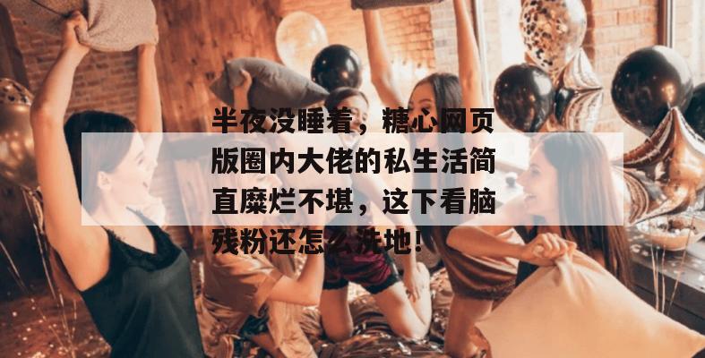 半夜没睡着，糖心网页版圈内大佬的私生活简直糜烂不堪，这下看脑残粉还怎么洗地！
