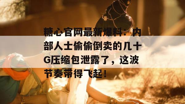 糖心官网最新爆料：内部人士偷偷倒卖的几十G压缩包泄露了，这波节奏带得飞起！