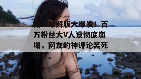 糖心破解版大爆发！百万粉丝大V人设彻底崩塌，网友的神评论笑死我了。